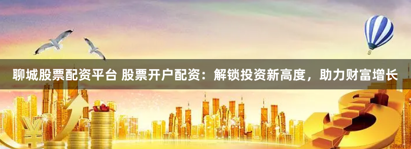 聊城股票配资平台 股票开户配资：解锁投资新高度，助力财富增长